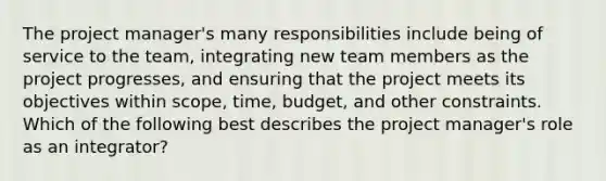 The project manager's many responsibilities include being of service to the team, integrating new team members as the project progresses, and ensuring that the project meets its objectives within scope, time, budget, and other constraints. Which of the following best describes the project manager's role as an integrator?