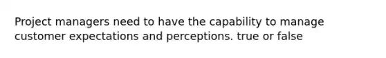 Project managers need to have the capability to manage customer expectations and perceptions. true or false