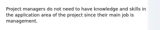 Project managers do not need to have knowledge and skills in the application area of the project since their main job is management.