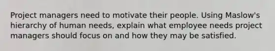 Project managers need to motivate their people. Using Maslow's hierarchy of human needs, explain what employee needs project managers should focus on and how they may be satisfied.