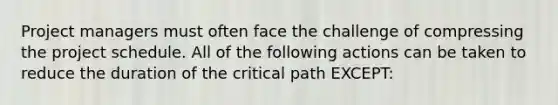 Project managers must often face the challenge of compressing the project schedule. All of the following actions can be taken to reduce the duration of the critical path EXCEPT: