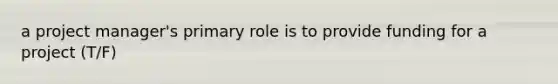 a project manager's primary role is to provide funding for a project (T/F)