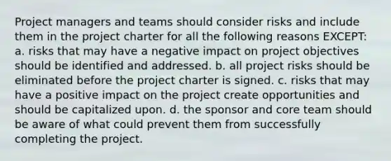 Project managers and teams should consider risks and include them in the project charter for all the following reasons EXCEPT: a. risks that may have a negative impact on project objectives should be identified and addressed. b. all project risks should be eliminated before the project charter is signed. c. risks that may have a positive impact on the project create opportunities and should be capitalized upon. d. the sponsor and core team should be aware of what could prevent them from successfully completing the project.