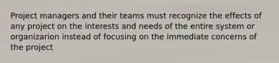 Project managers and their teams must recognize the effects of any project on the interests and needs of the entire system or organizarion instead of focusing on the immediate concerns of the project