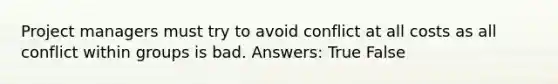 Project managers must try to avoid conflict at all costs as all conflict within groups is bad. Answers: True False