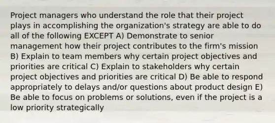 Project managers who understand the role that their project plays in accomplishing the organization's strategy are able to do all of the following EXCEPT A) Demonstrate to senior management how their project contributes to the firm's mission B) Explain to team members why certain project objectives and priorities are critical C) Explain to stakeholders why certain project objectives and priorities are critical D) Be able to respond appropriately to delays and/or questions about product design E) Be able to focus on problems or solutions, even if the project is a low priority strategically