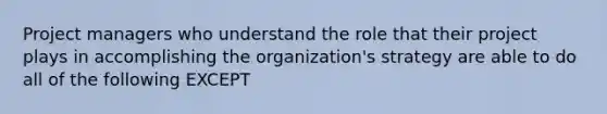 Project managers who understand the role that their project plays in accomplishing the organization's strategy are able to do all of the following EXCEPT