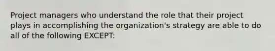 Project managers who understand the role that their project plays in accomplishing the organization's strategy are able to do all of the following EXCEPT: