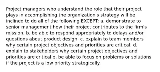 Project managers who understand the role that their project plays in accomplishing the organization's strategy will be inclined to do all of the following EXCEPT: a. demonstrate to senior management how their project contributes to the firm's mission. b. be able to respond appropriately to delays and/or questions about product design. c. explain to team members why certain project objectives and priorities are critical. d. explain to stakeholders why certain project objectives and priorities are critical e. be able to focus on problems or solutions if the project is a low priority strategically.