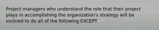 Project managers who understand the role that their project plays in accomplishing the organization's strategy will be inclined to do all of the following EXCEPT