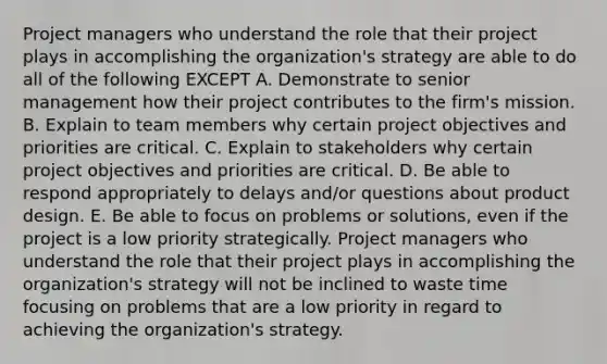 Project managers who understand the role that their project plays in accomplishing the organization's strategy are able to do all of the following EXCEPT A. Demonstrate to senior management how their project contributes to the firm's mission. B. Explain to team members why certain project objectives and priorities are critical. C. Explain to stakeholders why certain project objectives and priorities are critical. D. Be able to respond appropriately to delays and/or questions about product design. E. Be able to focus on problems or solutions, even if the project is a low priority strategically. Project managers who understand the role that their project plays in accomplishing the organization's strategy will not be inclined to waste time focusing on problems that are a low priority in regard to achieving the organization's strategy.