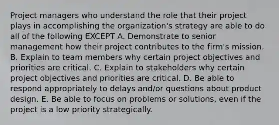 Project managers who understand the role that their project plays in accomplishing the organization's strategy are able to do all of the following EXCEPT A. Demonstrate to senior management how their project contributes to the firm's mission. B. Explain to team members why certain project objectives and priorities are critical. C. Explain to stakeholders why certain project objectives and priorities are critical. D. Be able to respond appropriately to delays and/or questions about product design. E. Be able to focus on problems or solutions, even if the project is a low priority strategically.