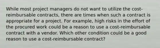 While most project managers do not want to utilize the cost-reimbursable contracts, there are times when such a contract is appropriate for a project. For example, high risks in the effort of the procured work could be a reason to use a cost-reimbursable contract with a vendor. Which other condition could be a good reason to use a cost-reimbursable contract?