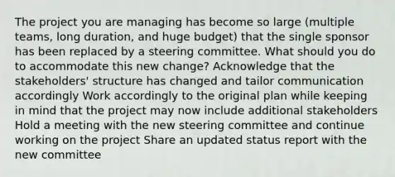 The project you are managing has become so large (multiple teams, long duration, and huge budget) that the single sponsor has been replaced by a steering committee. What should you do to accommodate this new change? Acknowledge that the stakeholders' structure has changed and tailor communication accordingly Work accordingly to the original plan while keeping in mind that the project may now include additional stakeholders Hold a meeting with the new steering committee and continue working on the project Share an updated status report with the new committee