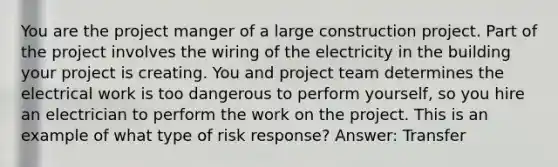 You are the project manger of a large construction project. Part of the project involves the wiring of the electricity in the building your project is creating. You and project team determines the electrical work is too dangerous to perform yourself, so you hire an electrician to perform the work on the project. This is an example of what type of risk response? Answer: Transfer