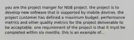 you are the project manger for NGB project. the project is to develop new software that is supported by mobile devices. the project customer has defined a maximum budget, performance metrics and other quality metrics for the project deliverable to be acceptable. one requirement of the project is that it myst be completed within six months. this is an example of...