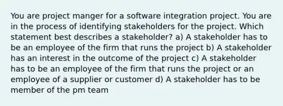 You are project manger for a software integration project. You are in the process of identifying stakeholders for the project. Which statement best describes a stakeholder? a) A stakeholder has to be an employee of the firm that runs the project b) A stakeholder has an interest in the outcome of the project c) A stakeholder has to be an employee of the firm that runs the project or an employee of a supplier or customer d) A stakeholder has to be member of the pm team