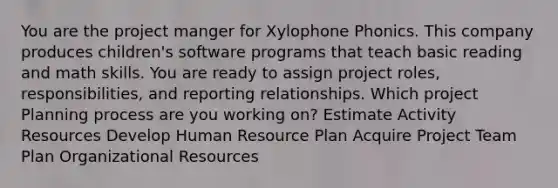 You are the project manger for Xylophone Phonics. This company produces children's software programs that teach basic reading and math skills. You are ready to assign project roles, responsibilities, and reporting relationships. Which project Planning process are you working on? Estimate Activity Resources Develop Human Resource Plan Acquire Project Team Plan Organizational Resources