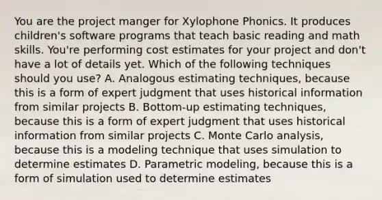 You are the project manger for Xylophone Phonics. It produces children's software programs that teach basic reading and math skills. You're performing cost estimates for your project and don't have a lot of details yet. Which of the following techniques should you use? A. Analogous estimating techniques, because this is a form of expert judgment that uses historical information from similar projects B. Bottom‐up estimating techniques, because this is a form of expert judgment that uses historical information from similar projects C. Monte Carlo analysis, because this is a modeling technique that uses simulation to determine estimates D. Parametric modeling, because this is a form of simulation used to determine estimates