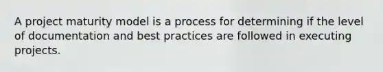 A project maturity model is a process for determining if the level of documentation and best practices are followed in executing projects.