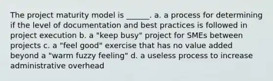 The project maturity model is ______. a. a process for determining if the level of documentation and best practices is followed in project execution b. a "keep busy" project for SMEs between projects c. a "feel good" exercise that has no value added beyond a "warm fuzzy feeling" d. a useless process to increase administrative overhead