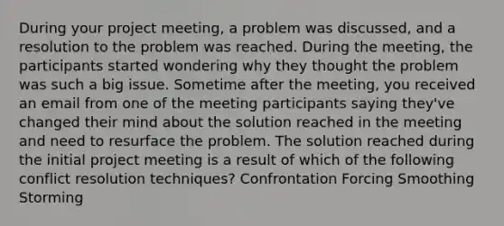 During your project meeting, a problem was discussed, and a resolution to the problem was reached. During the meeting, the participants started wondering why they thought the problem was such a big issue. Sometime after the meeting, you received an email from one of the meeting participants saying they've changed their mind about the solution reached in the meeting and need to resurface the problem. The solution reached during the initial project meeting is a result of which of the following conflict resolution techniques? Confrontation Forcing Smoothing Storming