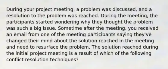 During your project meeting, a problem was discussed, and a resolution to the problem was reached. During the meeting, the participants started wondering why they thought the problem was such a big issue. Sometime after the meeting, you received an email from one of the meeting participants saying they've changed their mind about the solution reached in the meeting and need to resurface the problem. The solution reached during the initial project meeting is a result of which of the following conflict resolution techniques?