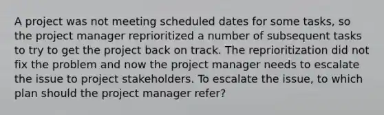 A project was not meeting scheduled dates for some tasks, so the project manager reprioritized a number of subsequent tasks to try to get the project back on track. The reprioritization did not fix the problem and now the project manager needs to escalate the issue to project stakeholders. To escalate the issue, to which plan should the project manager refer?