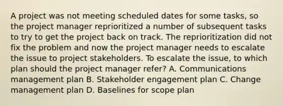 A project was not meeting scheduled dates for some tasks, so the project manager reprioritized a number of subsequent tasks to try to get the project back on track. The reprioritization did not fix the problem and now the project manager needs to escalate the issue to project stakeholders. To escalate the issue, to which plan should the project manager refer? A. Communications management plan B. Stakeholder engagement plan C. Change management plan D. Baselines for scope plan