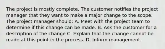 The project is mostly complete. The customer notifies the project manager that they want to make a major change to the scope. The project manager should: A. Meet with the project team to determine if this change can be made. B. Ask the customer for a description of the change C. Explain that the change cannot be made at this point in the process. D. Inform management.