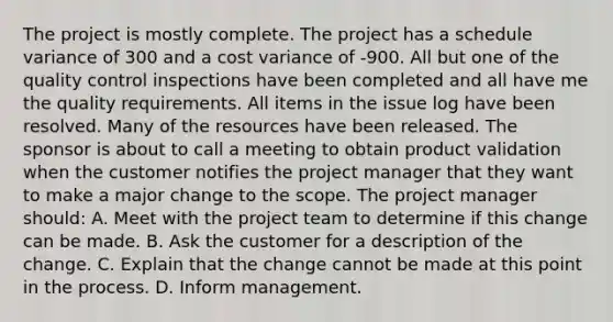 The project is mostly complete. The project has a schedule variance of 300 and a cost variance of -900. All but one of the quality control inspections have been completed and all have me the quality requirements. All items in the issue log have been resolved. Many of the resources have been released. The sponsor is about to call a meeting to obtain product validation when the customer notifies the project manager that they want to make a major change to the scope. The project manager should: A. Meet with the project team to determine if this change can be made. B. Ask the customer for a description of the change. C. Explain that the change cannot be made at this point in the process. D. Inform management.