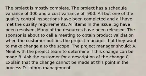 The project is mostly complete. The project has a schedule variance of 300 and a cost variance of -900. All but one of the <a href='https://www.questionai.com/knowledge/k1NGURoTHc-quality-control' class='anchor-knowledge'>quality control</a> inspections have been completed and all have met the quality requirements. All items in the issue log have been resolved. Many of the resources have been released. The sponsor is about to call a meeting to obtain product validation when the customer notifies the project manager that they want to make change a to the scope. The project manager should: A. Meat with the <a href='https://www.questionai.com/knowledge/kZEoBxJj0L-project-team' class='anchor-knowledge'>project team</a> to determine if this change can be made B. Ask the customer for a description of the change C. Explain that the change cannot be made at this point in the process D. Inform management