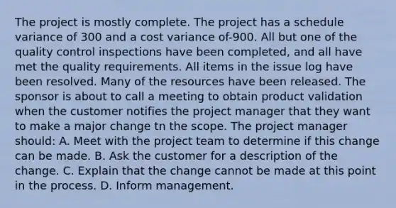 The project is mostly complete. The project has a schedule variance of 300 and a cost variance of-900. All but one of the <a href='https://www.questionai.com/knowledge/k1NGURoTHc-quality-control' class='anchor-knowledge'>quality control</a> inspections have been completed, and all have met the quality requirements. All items in the issue log have been resolved. Many of the resources have been released. The sponsor is about to call a meeting to obtain product validation when the customer notifies the project manager that they want to make a major change tn the scope. The project manager should: A. Meet with the <a href='https://www.questionai.com/knowledge/kZEoBxJj0L-project-team' class='anchor-knowledge'>project team</a> to determine if this change can be made. B. Ask the customer for a description of the change. C. Explain that the change cannot be made at this point in the process. D. Inform management.