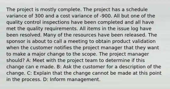 The project is mostly complete. The project has a schedule variance of 300 and a cost variance of -900. All but one of the quality control inspections have been completed and all have met the quality requirements. All items in the issue log have been resolved. Many of the resources have been released. The sponsor is about to call a meeting to obtain product validation when the customer notifies the project manager that they want to make a major change to the scope. The project manager should? A: Meet with the project team to determine if this change can e made. B: Ask the customer for a description of the change. C: Explain that the change cannot be made at this point in the process. D: Inform management.