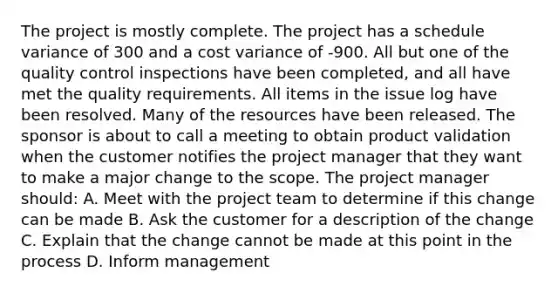 The project is mostly complete. The project has a schedule variance of 300 and a cost variance of -900. All but one of the quality control inspections have been completed, and all have met the quality requirements. All items in the issue log have been resolved. Many of the resources have been released. The sponsor is about to call a meeting to obtain product validation when the customer notifies the project manager that they want to make a major change to the scope. The project manager should: A. Meet with the project team to determine if this change can be made B. Ask the customer for a description of the change C. Explain that the change cannot be made at this point in the process D. Inform management