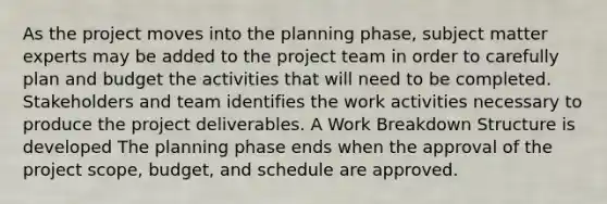 As the project moves into the planning phase, subject matter experts may be added to the project team in order to carefully plan and budget the activities that will need to be completed. Stakeholders and team identifies the work activities necessary to produce the project deliverables. A Work Breakdown Structure is developed The planning phase ends when the approval of the project scope, budget, and schedule are approved.