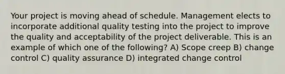 Your project is moving ahead of schedule. Management elects to incorporate additional quality testing into the project to improve the quality and acceptability of the project deliverable. This is an example of which one of the following? A) Scope creep B) change control C) <a href='https://www.questionai.com/knowledge/kUnhKspZuu-quality-assurance' class='anchor-knowledge'>quality assurance</a> D) integrated change control