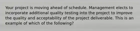 Your project is moving ahead of schedule. Management elects to incorporate additional quality testing into the project to improve the quality and acceptability of the project deliverable. This is an example of which of the following?