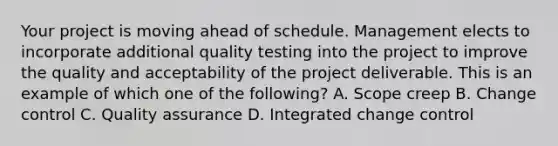 Your project is moving ahead of schedule. Management elects to incorporate additional quality testing into the project to improve the quality and acceptability of the project deliverable. This is an example of which one of the following? A. Scope creep B. Change control C. Quality assurance D. Integrated change control