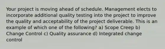 Your project is moving ahead of schedule. Management elects to incorporate additional quality testing into the project to improve the quality and acceptability of the project deliverable. This is an example of which one of the following? a) Scope Creep b) Change Control c) Quality assurance d) Integrated change control