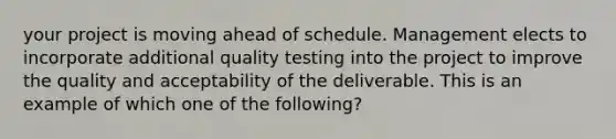 your project is moving ahead of schedule. Management elects to incorporate additional quality testing into the project to improve the quality and acceptability of the deliverable. This is an example of which one of the following?