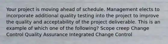 Your project is moving ahead of schedule. Management elects to incorporate additional quality testing into the project to improve the quality and acceptability of the project deliverable. This is an example of which one of the following? Scope creep Change Control Quality Assurance Integrated Change Control