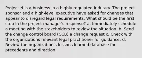 Project N is a business in a highly regulated industry. The project sponsor and a high-level executive have asked for changes that appear to disregard legal requirements. What should be the first step In the project manager's response? a. Immediately schedule a meeting with the stakeholders to review the situation. b. Send the change control board (CCB) a change request c. Check with the organizations relevant legal practitioner for guidance. d. Review the organization's lessons learned database for precedents and direction.