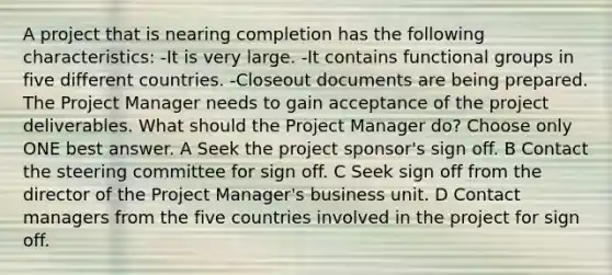 A project that is nearing completion has the following characteristics: -It is very large. -It contains functional groups in five different countries. -Closeout documents are being prepared. The Project Manager needs to gain acceptance of the project deliverables. What should the Project Manager do? Choose only ONE best answer. A Seek the project sponsor's sign off. B Contact the steering committee for sign off. C Seek sign off from the director of the Project Manager's business unit. D Contact managers from the five countries involved in the project for sign off.