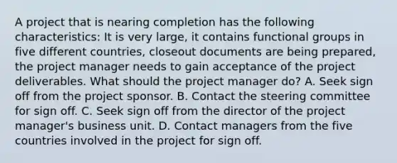 A project that is nearing completion has the following characteristics: It is very large, it contains functional groups in five different countries, closeout documents are being prepared, the project manager needs to gain acceptance of the project deliverables. What should the project manager do? A. Seek sign off from the project sponsor. B. Contact the steering committee for sign off. C. Seek sign off from the director of the project manager's business unit. D. Contact managers from the five countries involved in the project for sign off.