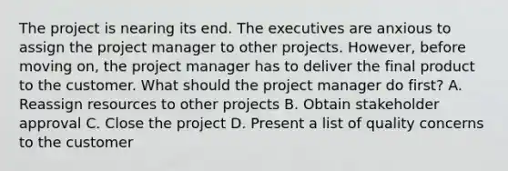 The project is nearing its end. The executives are anxious to assign the project manager to other projects. However, before moving on, the project manager has to deliver the final product to the customer. What should the project manager do first? A. Reassign resources to other projects B. Obtain stakeholder approval C. Close the project D. Present a list of quality concerns to the customer