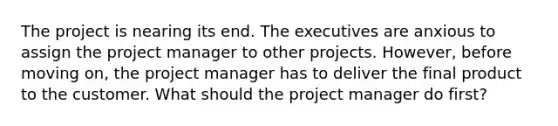 The project is nearing its end. The executives are anxious to assign the project manager to other projects. However, before moving on, the project manager has to deliver the final product to the customer. What should the project manager do first?