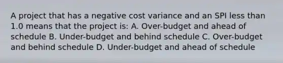 A project that has a negative cost variance and an SPI less than 1.0 means that the project is: A. Over-budget and ahead of schedule B. Under-budget and behind schedule C. Over-budget and behind schedule D. Under-budget and ahead of schedule