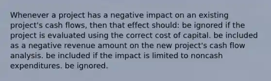 Whenever a project has a negative impact on an existing project's cash flows, then that effect should: be ignored if the project is evaluated using the correct cost of capital. be included as a negative revenue amount on the new project's cash flow analysis. be included if the impact is limited to noncash expenditures. be ignored.