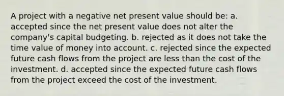 A project with a negative net present value should be: a. ​accepted since the net present value does not alter the company's capital budgeting. b. ​rejected as it does not take the time value of money into account. c. ​rejected since the expected future cash flows from the project are less than the cost of the investment. d. ​accepted since the expected future cash flows from the project exceed the cost of the investment.